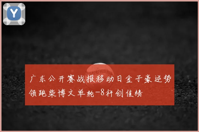 广东公开赛战报移动日金子豪逆势领跑柴博文单轮-8杆创佳绩