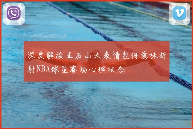 深度解读亚历山大表情包何意味折射NBA球星赛场心理状态