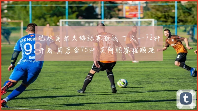 巴林高尔夫锦标赛激战 丁文一72杆开局 周彦含75杆 吴阿顺赛程顺延