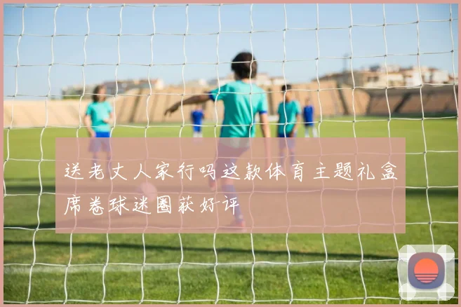 送老丈人家行吗这款体育主题礼盒席卷球迷圈获好评
