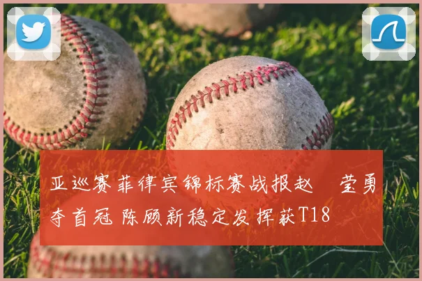 亚巡赛菲律宾锦标赛战报赵祐莹勇夺首冠 陈顾新稳定发挥获T18