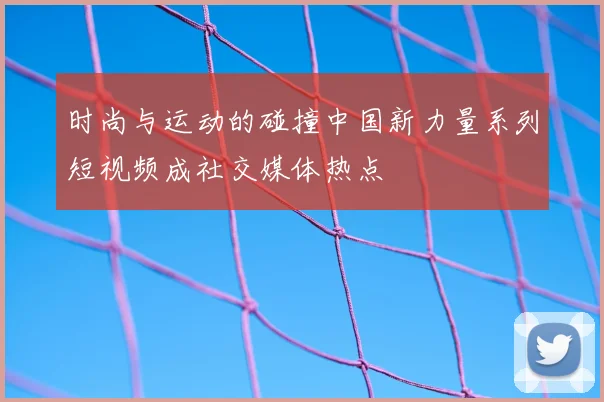 时尚与运动的碰撞中国新力量系列短视频成社交媒体热点
