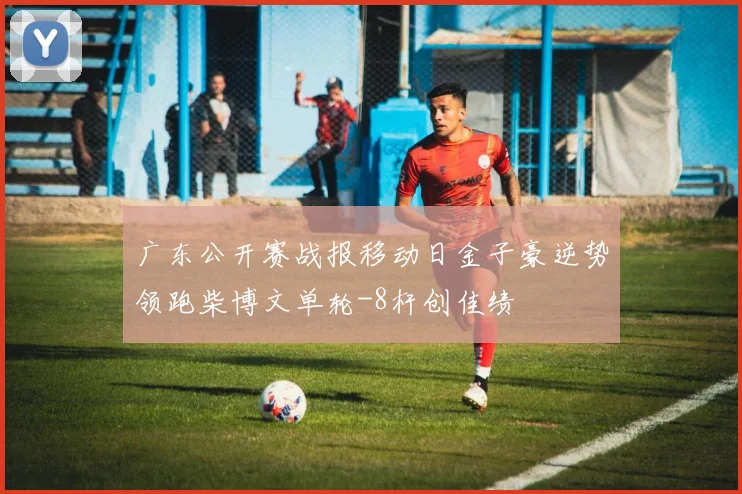 广东公开赛战报移动日金子豪逆势领跑柴博文单轮-8杆创佳绩