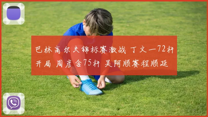 巴林高尔夫锦标赛激战 丁文一72杆开局 周彦含75杆 吴阿顺赛程顺延