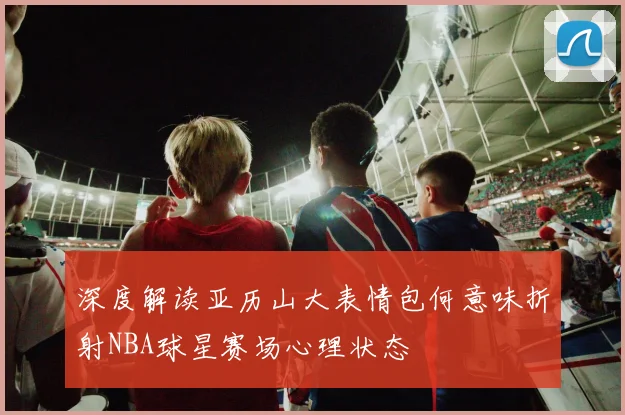 深度解读亚历山大表情包何意味折射NBA球星赛场心理状态