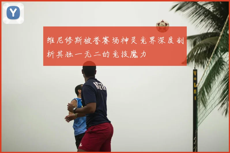 维尼修斯被誉赛场神灵竞界深度剖析其独一无二的竞技魔力