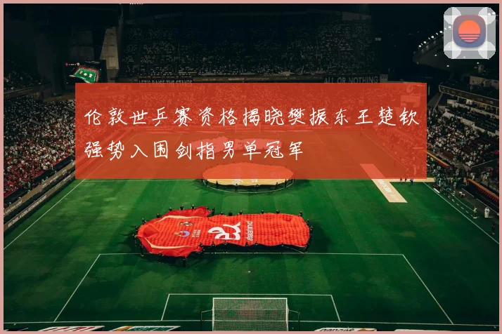 伦敦世乒赛资格揭晓樊振东王楚钦强势入围剑指男单冠军