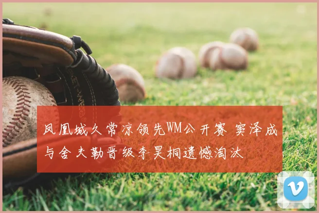 凤凰城久常凉领先WM公开赛 窦泽成与舍夫勒晋级李昊桐遗憾淘汰