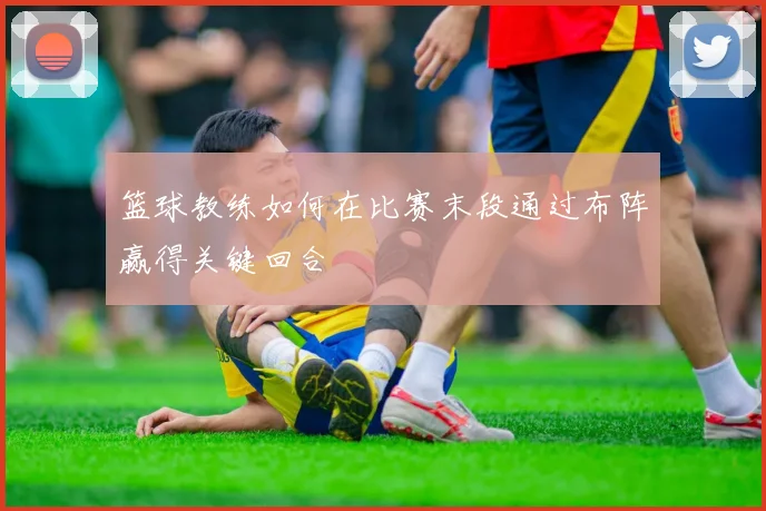 篮球教练如何在比赛末段通过布阵赢得关键回合