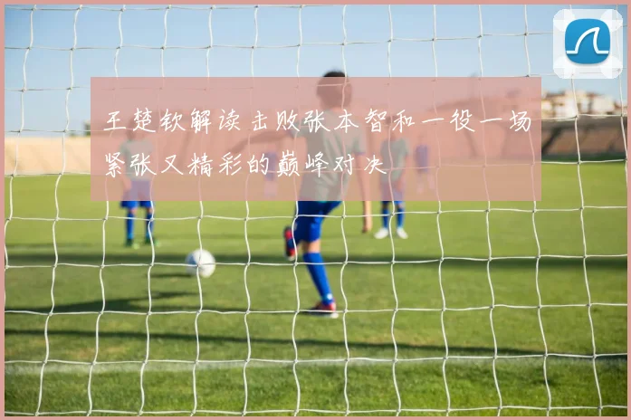 王楚钦解读击败张本智和一役一场紧张又精彩的巅峰对决