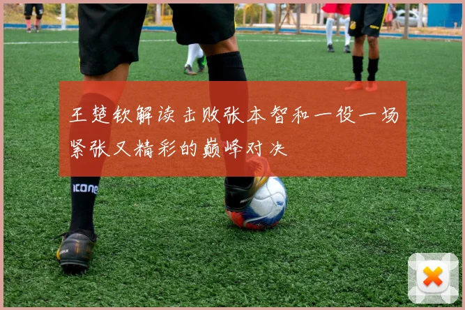 王楚钦解读击败张本智和一役一场紧张又精彩的巅峰对决